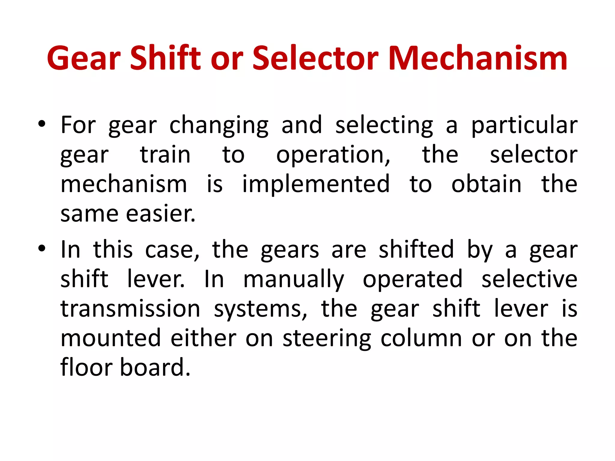 Gear Shift or Selector Mechanism
• For gear changing and selecting a particular
gear train to operation, the selector
mechanism is implemented to obtain the
same easier.
• In this case, the gears are shifted by a gear
shift lever. In manually operated selective
transmission systems, the gear shift lever is
mounted either on steering column or on the
floor board.
 