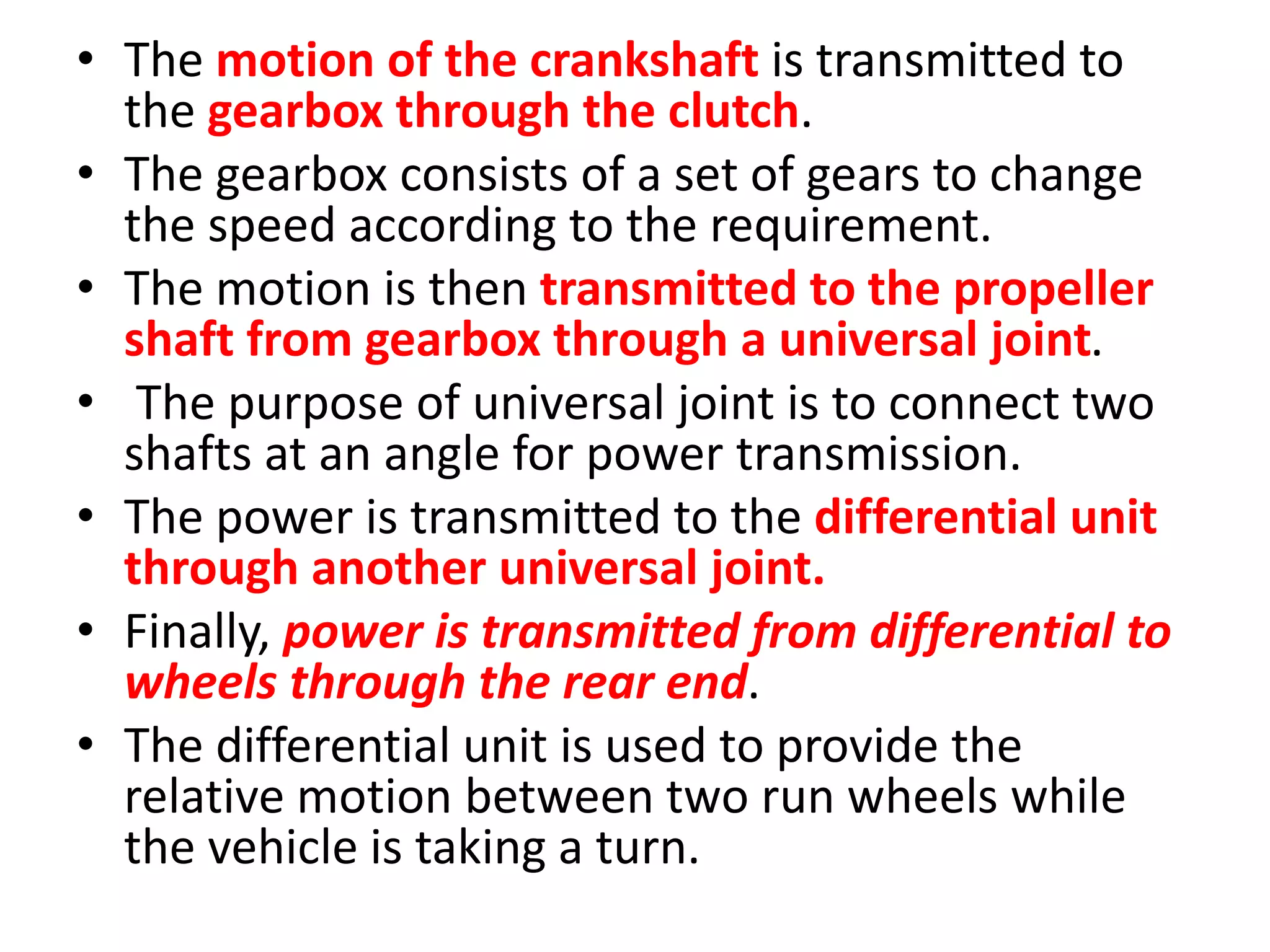 • The motion of the crankshaft is transmitted to
the gearbox through the clutch.
• The gearbox consists of a set of gears to change
the speed according to the requirement.
• The motion is then transmitted to the propeller
shaft from gearbox through a universal joint.
• The purpose of universal joint is to connect two
shafts at an angle for power transmission.
• The power is transmitted to the differential unit
through another universal joint.
• Finally, power is transmitted from differential to
wheels through the rear end.
• The differential unit is used to provide the
relative motion between two run wheels while
the vehicle is taking a turn.
 