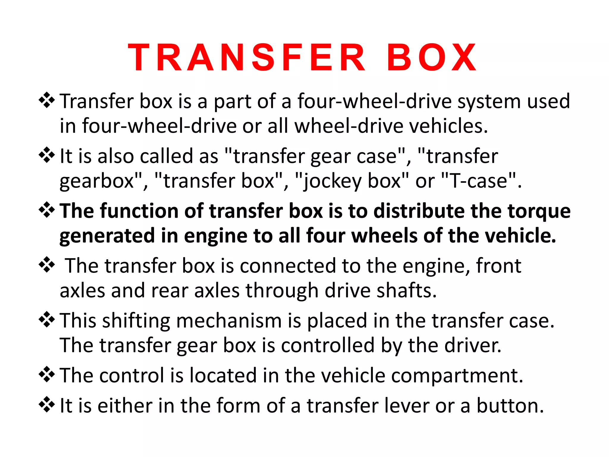 TRANSFER BOX
Transfer box is a part of a four-wheel-drive system used
in four-wheel-drive or all wheel-drive vehicles.
It is also called as "transfer gear case", "transfer
gearbox", "transfer box", "jockey box" or "T-case".
The function of transfer box is to distribute the torque
generated in engine to all four wheels of the vehicle.
 The transfer box is connected to the engine, front
axles and rear axles through drive shafts.
This shifting mechanism is placed in the transfer case.
The transfer gear box is controlled by the driver.
The control is located in the vehicle compartment.
It is either in the form of a transfer lever or a button.
 