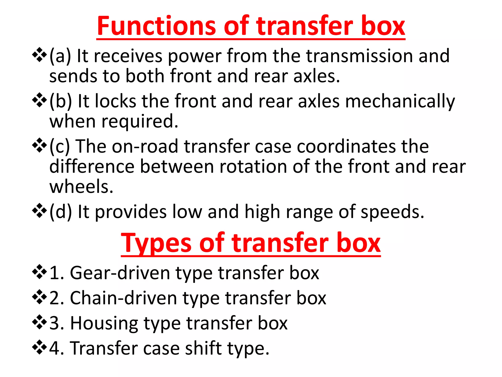 Functions of transfer box
(a) It receives power from the transmission and
sends to both front and rear axles.
(b) It locks the front and rear axles mechanically
when required.
(c) The on-road transfer case coordinates the
difference between rotation of the front and rear
wheels.
(d) It provides low and high range of speeds.
Types of transfer box
1. Gear-driven type transfer box
2. Chain-driven type transfer box
3. Housing type transfer box
4. Transfer case shift type.
 