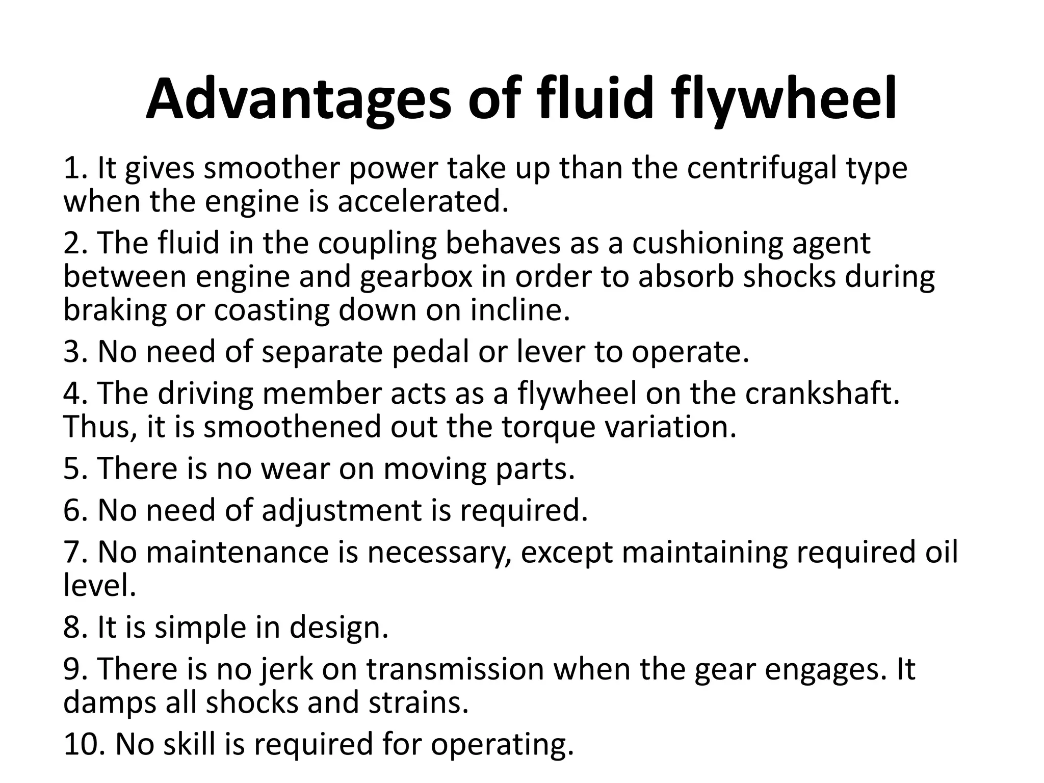 Advantages of fluid flywheel
1. It gives smoother power take up than the centrifugal type
when the engine is accelerated.
2. The fluid in the coupling behaves as a cushioning agent
between engine and gearbox in order to absorb shocks during
braking or coasting down on incline.
3. No need of separate pedal or lever to operate.
4. The driving member acts as a flywheel on the crankshaft.
Thus, it is smoothened out the torque variation.
5. There is no wear on moving parts.
6. No need of adjustment is required.
7. No maintenance is necessary, except maintaining required oil
level.
8. It is simple in design.
9. There is no jerk on transmission when the gear engages. It
damps all shocks and strains.
10. No skill is required for operating.
 