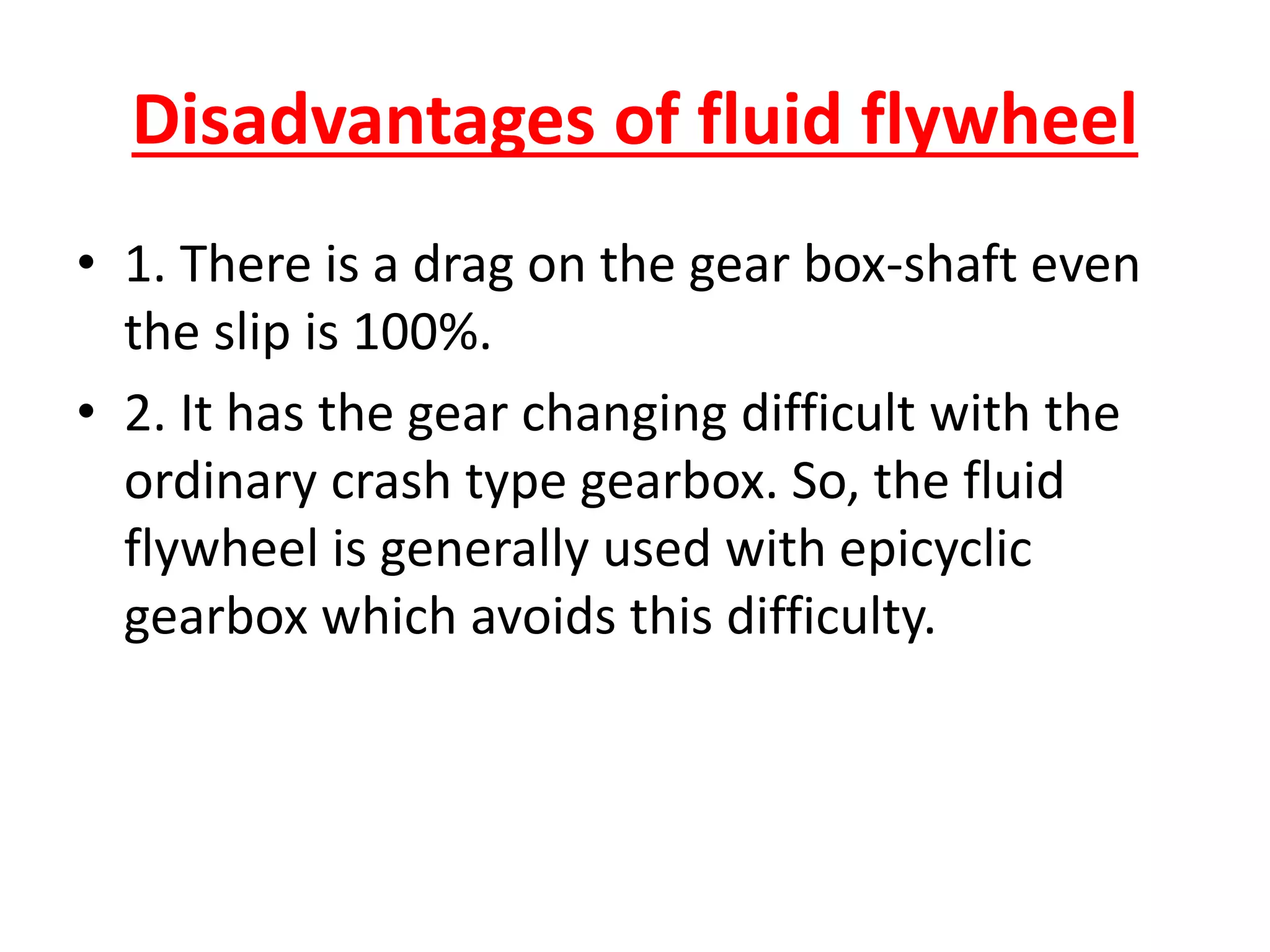 Disadvantages of fluid flywheel
• 1. There is a drag on the gear box-shaft even
the slip is 100%.
• 2. It has the gear changing difficult with the
ordinary crash type gearbox. So, the fluid
flywheel is generally used with epicyclic
gearbox which avoids this difficulty.
 