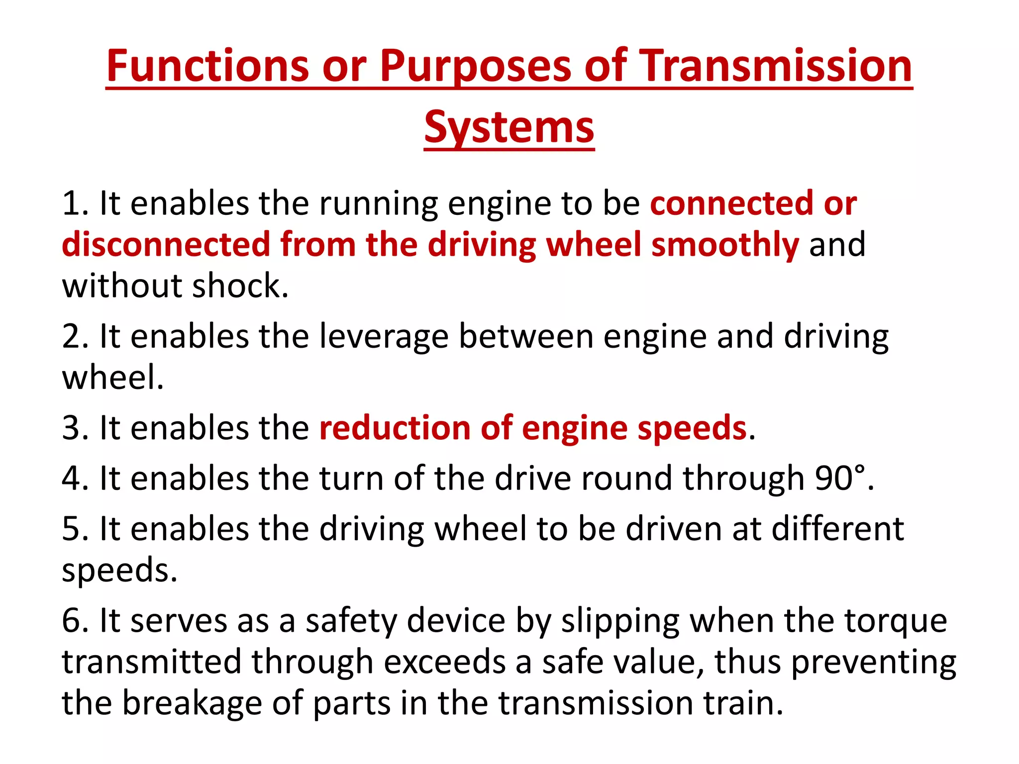 Functions or Purposes of Transmission
Systems
1. It enables the running engine to be connected or
disconnected from the driving wheel smoothly and
without shock.
2. It enables the leverage between engine and driving
wheel.
3. It enables the reduction of engine speeds.
4. It enables the turn of the drive round through 90°.
5. It enables the driving wheel to be driven at different
speeds.
6. It serves as a safety device by slipping when the torque
transmitted through exceeds a safe value, thus preventing
the breakage of parts in the transmission train.
 