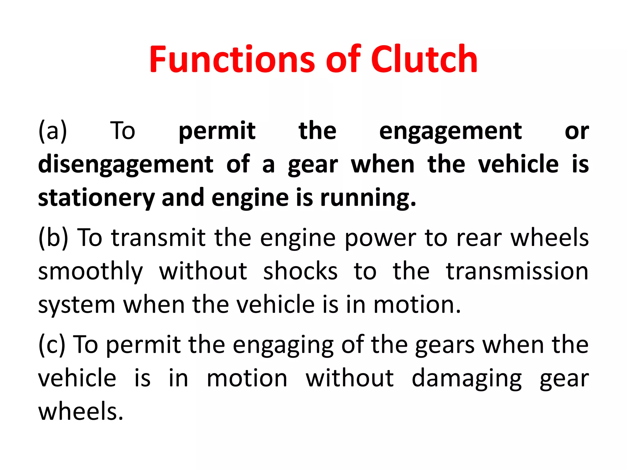 Functions of Clutch
(a) To permit the engagement or
disengagement of a gear when the vehicle is
stationery and engine is running.
(b) To transmit the engine power to rear wheels
smoothly without shocks to the transmission
system when the vehicle is in motion.
(c) To permit the engaging of the gears when the
vehicle is in motion without damaging gear
wheels.
 
