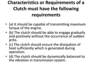 Characteristics or Requirements of a
Clutch must have the following
requirements
• (a) It should be capable of transmitting maximum
torque of the engine.
• (b) The clutch should be able to engage gradually
and positively without the occurrence of sudden
jerks.
• (c) The clutch should ensure the dissipation of
heat sufficiently which is generated during
operation.
• (d) The clutch should be dynamically balanced to
the vibration in transmission system.
 