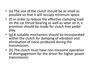 • (e) The size of the clutch should be as small as
possible so that it will occupy minimum space.
• (f) In order to reduce the effective clamping load
on the car thrust bearing as well as wear on it, a
provision should be made for clutch free pedal
play.
• (g) A suitable mechanism should be incorporated
within the clutch for damping of vibration and
elimination of noise produced during the
transmission.
• (h) The clutch must have non-tiresome operation
of disengagement for the driver for higher power
transmission
 