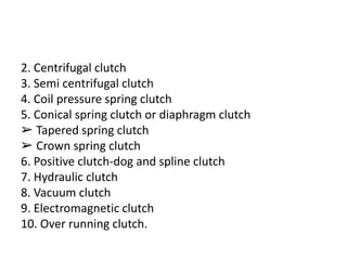 2. Centrifugal clutch
3. Semi centrifugal clutch
4. Coil pressure spring clutch
5. Conical spring clutch or diaphragm clutch
➢ Tapered spring clutch
➢ Crown spring clutch
6. Positive clutch-dog and spline clutch
7. Hydraulic clutch
8. Vacuum clutch
9. Electromagnetic clutch
10. Over running clutch.
 