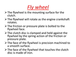 Fly wheel
The flywheel is the mounting surface for the
clutch.
The flywheel will rotate as the engine crankshaft
rotates.
The friction or pressure plate is bolted to the
flywheel face.
The clutch disc is clamped and held against the
flywheel by the spring action of the friction or
pressure plate.
The face of the flywheel is precision machined to
a smooth surface.
The face of the flywheel that touches the clutch
disc is made of iron.
 