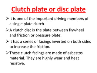 Clutch plate or disc plate
It is one of the important driving members of
a single plate clutch.
A clutch disc is the plate between flywheel
and friction or pressure plate.
It has a series of facings inverted on both sides
to increase the friction.
These clutch facings are made of asbestos
material. They are highly wear and heat
resistive.
 