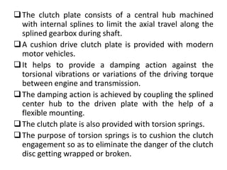 The clutch plate consists of a central hub machined
with internal splines to limit the axial travel along the
splined gearbox during shaft.
A cushion drive clutch plate is provided with modern
motor vehicles.
It helps to provide a damping action against the
torsional vibrations or variations of the driving torque
between engine and transmission.
The damping action is achieved by coupling the splined
center hub to the driven plate with the help of a
flexible mounting.
The clutch plate is also provided with torsion springs.
The purpose of torsion springs is to cushion the clutch
engagement so as to eliminate the danger of the clutch
disc getting wrapped or broken.
 