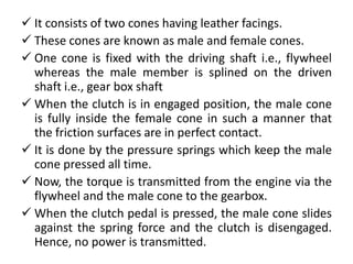  It consists of two cones having leather facings.
 These cones are known as male and female cones.
 One cone is fixed with the driving shaft i.e., flywheel
whereas the male member is splined on the driven
shaft i.e., gear box shaft
 When the clutch is in engaged position, the male cone
is fully inside the female cone in such a manner that
the friction surfaces are in perfect contact.
 It is done by the pressure springs which keep the male
cone pressed all time.
 Now, the torque is transmitted from the engine via the
flywheel and the male cone to the gearbox.
 When the clutch pedal is pressed, the male cone slides
against the spring force and the clutch is disengaged.
Hence, no power is transmitted.
 