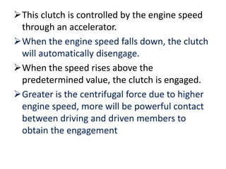 This clutch is controlled by the engine speed
through an accelerator.
When the engine speed falls down, the clutch
will automatically disengage.
When the speed rises above the
predetermined value, the clutch is engaged.
Greater is the centrifugal force due to higher
engine speed, more will be powerful contact
between driving and driven members to
obtain the engagement
 