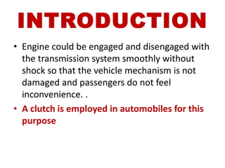 INTRODUCTION
• Engine could be engaged and disengaged with
the transmission system smoothly without
shock so that the vehicle mechanism is not
damaged and passengers do not feel
inconvenience. .
• A clutch is employed in automobiles for this
purpose
 