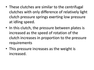 • These clutches are similar to the centrifugal
clutches with only difference of relatively light
clutch pressure springs exerting low pressure
at idling speed.
• In this clutch, the pressure between plates is
increased as the speed of rotation of the
clutch increases in proportion to the pressure
requirements
• This pressure increases as the weight is
increased.
 