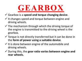 GEARBOX
 Gearbox is a speed and torque changing device.
 It changes speed and torque between engine and
driving wheels.
 The mechanism through which the driving torque of
the engine is transmitted to the driving wheel is the
gearbox.
 Torque is not directly transferred but it can be done in
the form of power using a suitable device.
 It is done between engine of the automobile and
driving wheels.
 During this, the gear ratio varies between engine and
rear wheels.
 