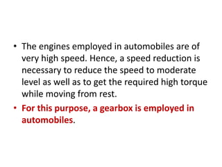 • The engines employed in automobiles are of
very high speed. Hence, a speed reduction is
necessary to reduce the speed to moderate
level as well as to get the required high torque
while moving from rest.
• For this purpose, a gearbox is employed in
automobiles.
 