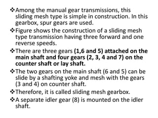 Among the manual gear transmissions, this
sliding mesh type is simple in construction. In this
gearbox, spur gears are used.
Figure shows the construction of a sliding mesh
type transmission having three forward and one
reverse speeds.
There are three gears (1,6 and 5) attached on the
main shaft and four gears (2, 3, 4 and 7) on the
counter shaft or lay shaft.
The two gears on the main shaft (6 and 5) can be
slide by a shafting yoke and mesh with the gears
(3 and 4) on counter shaft.
Therefore, it is called sliding mesh gearbox.
A separate idler gear (8) is mounted on the idler
shaft.
 
