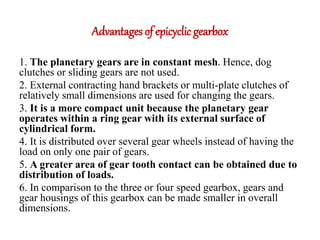 Advantages of epicyclic gearbox
1. The planetary gears are in constant mesh. Hence, dog
clutches or sliding gears are not used.
2. External contracting hand brackets or multi-plate clutches of
relatively small dimensions are used for changing the gears.
3. It is a more compact unit because the planetary gear
operates within a ring gear with its external surface of
cylindrical form.
4. It is distributed over several gear wheels instead of having the
load on only one pair of gears.
5. A greater area of gear tooth contact can be obtained due to
distribution of loads.
6. In comparison to the three or four speed gearbox, gears and
gear housings of this gearbox can be made smaller in overall
dimensions.
 