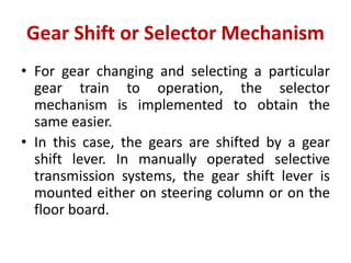 Gear Shift or Selector Mechanism
• For gear changing and selecting a particular
gear train to operation, the selector
mechanism is implemented to obtain the
same easier.
• In this case, the gears are shifted by a gear
shift lever. In manually operated selective
transmission systems, the gear shift lever is
mounted either on steering column or on the
floor board.
 