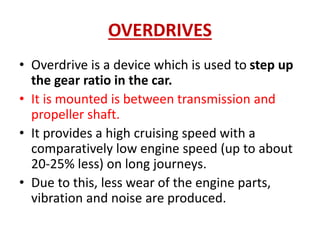 OVERDRIVES
• Overdrive is a device which is used to step up
the gear ratio in the car.
• It is mounted is between transmission and
propeller shaft.
• It provides a high cruising speed with a
comparatively low engine speed (up to about
20-25% less) on long journeys.
• Due to this, less wear of the engine parts,
vibration and noise are produced.
 
