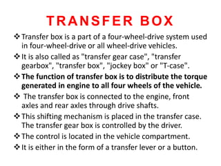 TRANSFER BOX
Transfer box is a part of a four-wheel-drive system used
in four-wheel-drive or all wheel-drive vehicles.
It is also called as "transfer gear case", "transfer
gearbox", "transfer box", "jockey box" or "T-case".
The function of transfer box is to distribute the torque
generated in engine to all four wheels of the vehicle.
 The transfer box is connected to the engine, front
axles and rear axles through drive shafts.
This shifting mechanism is placed in the transfer case.
The transfer gear box is controlled by the driver.
The control is located in the vehicle compartment.
It is either in the form of a transfer lever or a button.
 