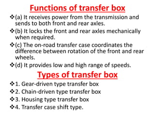 Functions of transfer box
(a) It receives power from the transmission and
sends to both front and rear axles.
(b) It locks the front and rear axles mechanically
when required.
(c) The on-road transfer case coordinates the
difference between rotation of the front and rear
wheels.
(d) It provides low and high range of speeds.
Types of transfer box
1. Gear-driven type transfer box
2. Chain-driven type transfer box
3. Housing type transfer box
4. Transfer case shift type.
 