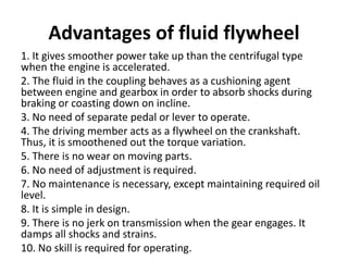 Advantages of fluid flywheel
1. It gives smoother power take up than the centrifugal type
when the engine is accelerated.
2. The fluid in the coupling behaves as a cushioning agent
between engine and gearbox in order to absorb shocks during
braking or coasting down on incline.
3. No need of separate pedal or lever to operate.
4. The driving member acts as a flywheel on the crankshaft.
Thus, it is smoothened out the torque variation.
5. There is no wear on moving parts.
6. No need of adjustment is required.
7. No maintenance is necessary, except maintaining required oil
level.
8. It is simple in design.
9. There is no jerk on transmission when the gear engages. It
damps all shocks and strains.
10. No skill is required for operating.
 