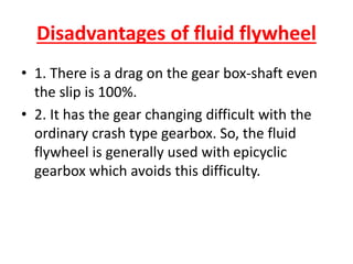 Disadvantages of fluid flywheel
• 1. There is a drag on the gear box-shaft even
the slip is 100%.
• 2. It has the gear changing difficult with the
ordinary crash type gearbox. So, the fluid
flywheel is generally used with epicyclic
gearbox which avoids this difficulty.
 