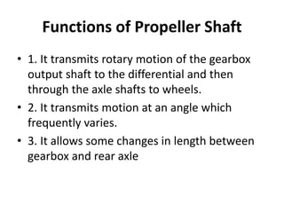 Functions of Propeller Shaft
• 1. It transmits rotary motion of the gearbox
output shaft to the differential and then
through the axle shafts to wheels.
• 2. It transmits motion at an angle which
frequently varies.
• 3. It allows some changes in length between
gearbox and rear axle
 
