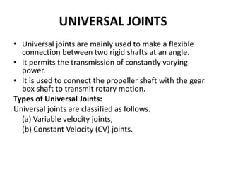 UNIVERSAL JOINTS
• Universal joints are mainly used to make a flexible
connection between two rigid shafts at an angle.
• It permits the transmission of constantly varying
power.
• It is used to connect the propeller shaft with the gear
box shaft to transmit rotary motion.
Types of Universal Joints:
Universal joints are classified as follows.
(a) Variable velocity joints,
(b) Constant Velocity (CV) joints.
 