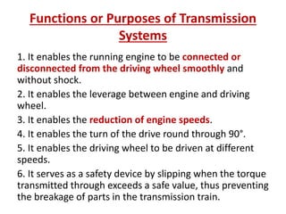 Functions or Purposes of Transmission
Systems
1. It enables the running engine to be connected or
disconnected from the driving wheel smoothly and
without shock.
2. It enables the leverage between engine and driving
wheel.
3. It enables the reduction of engine speeds.
4. It enables the turn of the drive round through 90°.
5. It enables the driving wheel to be driven at different
speeds.
6. It serves as a safety device by slipping when the torque
transmitted through exceeds a safe value, thus preventing
the breakage of parts in the transmission train.
 