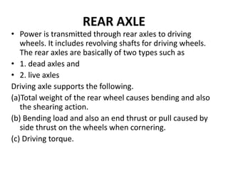 REAR AXLE
• Power is transmitted through rear axles to driving
wheels. It includes revolving shafts for driving wheels.
The rear axles are basically of two types such as
• 1. dead axles and
• 2. live axles
Driving axle supports the following.
(a)Total weight of the rear wheel causes bending and also
the shearing action.
(b) Bending load and also an end thrust or pull caused by
side thrust on the wheels when cornering.
(c) Driving torque.
 
