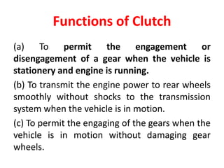Functions of Clutch
(a) To permit the engagement or
disengagement of a gear when the vehicle is
stationery and engine is running.
(b) To transmit the engine power to rear wheels
smoothly without shocks to the transmission
system when the vehicle is in motion.
(c) To permit the engaging of the gears when the
vehicle is in motion without damaging gear
wheels.
 