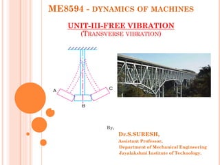 ME8594 - DYNAMICS OF MACHINES
UNIT-III-FREE VIBRATION
(TRANSVERSE VIBRATION)
By,
Dr.S.SURESH,
Assistant Professor,
Department of Mechanical Engineering
Jayalakshmi Institute of Technology.
 