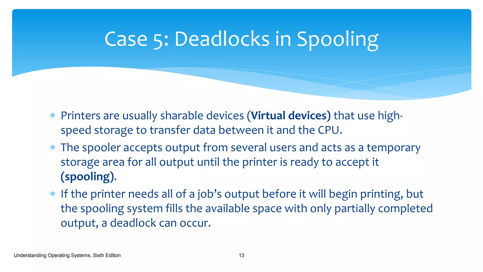  Printers are usually sharable devices (Virtual devices) that use high-
speed storage to transfer data between it and the CPU.
 The spooler accepts output from several users and acts as a temporary
storage area for all output until the printer is ready to accept it
(spooling).
 If the printer needs all of a job’s output before it will begin printing, but
the spooling system fills the available space with only partially completed
output, a deadlock can occur.
Understanding Operating Systems, Sixth Edition 13
Case 5: Deadlocks in Spooling
 