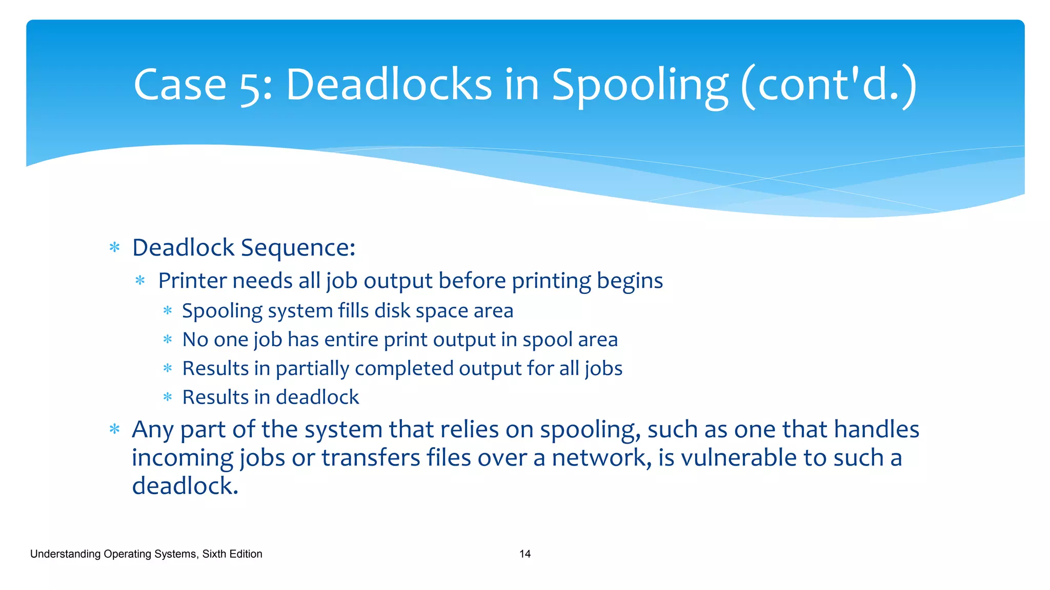  Deadlock Sequence:
 Printer needs all job output before printing begins
 Spooling system fills disk space area
 No one job has entire print output in spool area
 Results in partially completed output for all jobs
 Results in deadlock
 Any part of the system that relies on spooling, such as one that handles
incoming jobs or transfers files over a network, is vulnerable to such a
deadlock.
Understanding Operating Systems, Sixth Edition 14
Case 5: Deadlocks in Spooling (cont'd.)
 