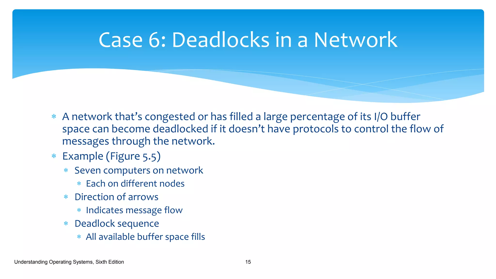  A network that’s congested or has filled a large percentage of its I/O buffer
space can become deadlocked if it doesn’t have protocols to control the flow of
messages through the network.
 Example (Figure 5.5)
 Seven computers on network
 Each on different nodes
 Direction of arrows
 Indicates message flow
 Deadlock sequence
 All available buffer space fills
Understanding Operating Systems, Sixth Edition 15
Case 6: Deadlocks in a Network
 