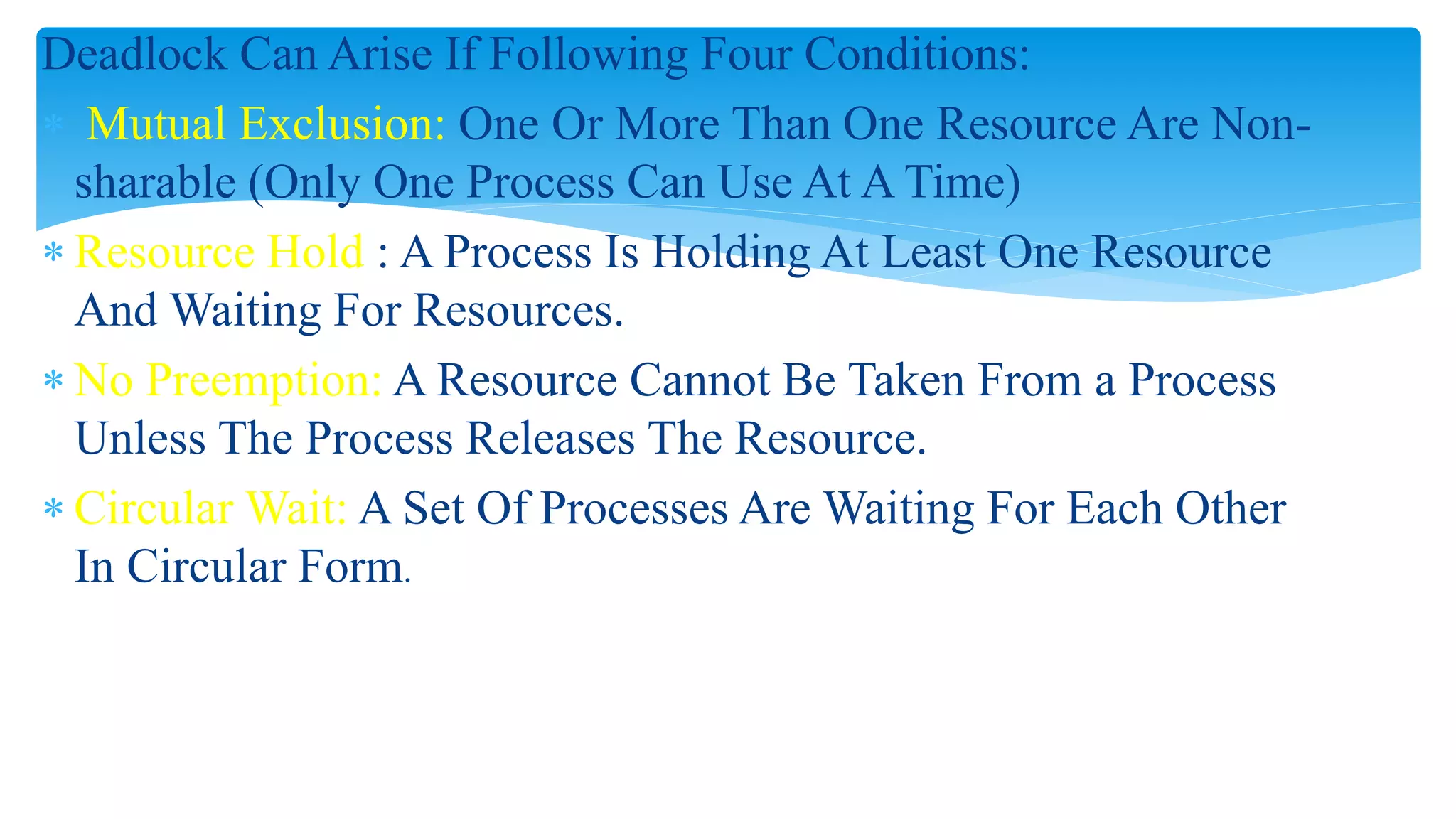 Deadlock Can Arise If Following Four Conditions:
 Mutual Exclusion: One Or More Than One Resource Are Non-
sharable (Only One Process Can Use At A Time)
 Resource Hold : A Process Is Holding At Least One Resource
And Waiting For Resources.
 No Preemption: A Resource Cannot Be Taken From a Process
Unless The Process Releases The Resource.
 Circular Wait: A Set Of Processes Are Waiting For Each Other
In Circular Form.
 