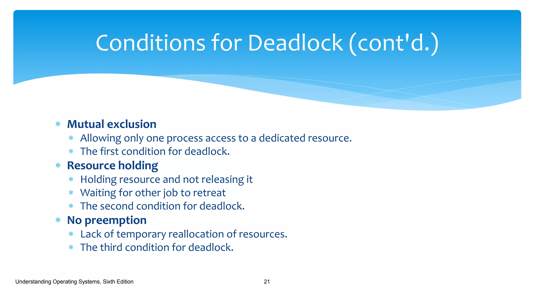  Mutual exclusion
 Allowing only one process access to a dedicated resource.
 The first condition for deadlock.
 Resource holding
 Holding resource and not releasing it
 Waiting for other job to retreat
 The second condition for deadlock.
 No preemption
 Lack of temporary reallocation of resources.
 The third condition for deadlock.
Understanding Operating Systems, Sixth Edition 21
Conditions for Deadlock (cont'd.)
 