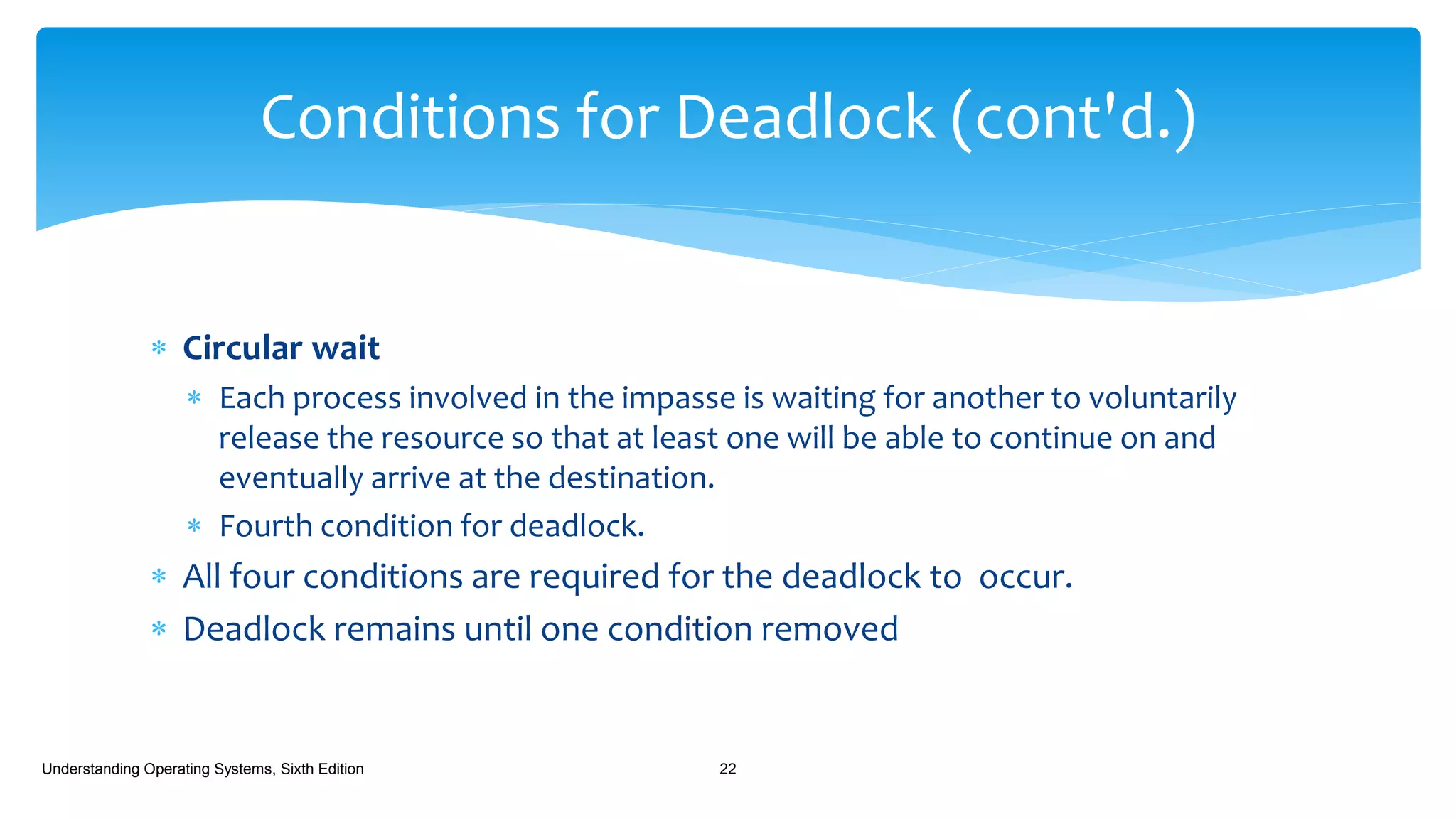  Circular wait
 Each process involved in the impasse is waiting for another to voluntarily
release the resource so that at least one will be able to continue on and
eventually arrive at the destination.
 Fourth condition for deadlock.
 All four conditions are required for the deadlock to occur.
 Deadlock remains until one condition removed
Understanding Operating Systems, Sixth Edition 22
Conditions for Deadlock (cont'd.)
 
