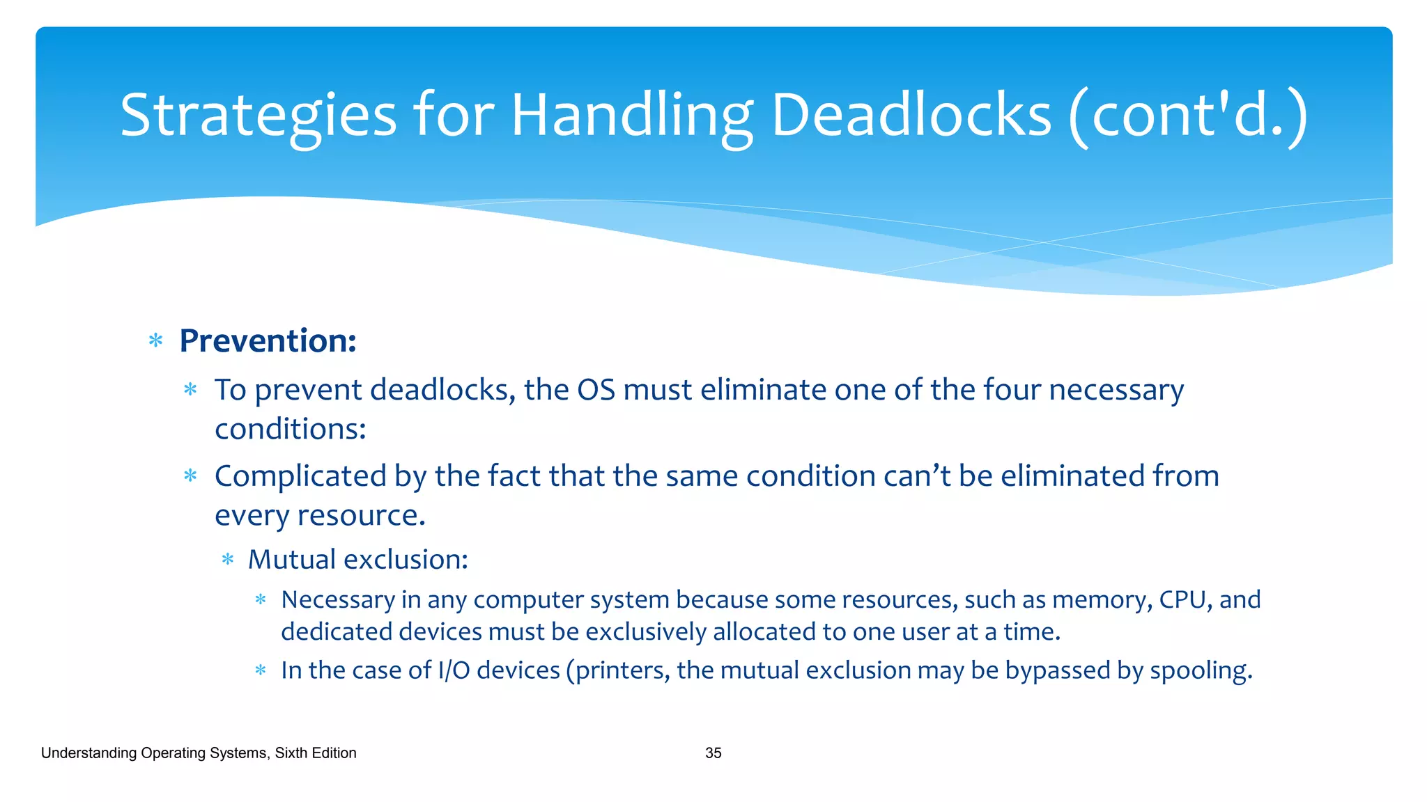  Prevention:
 To prevent deadlocks, the OS must eliminate one of the four necessary
conditions:
 Complicated by the fact that the same condition can’t be eliminated from
every resource.
 Mutual exclusion:
 Necessary in any computer system because some resources, such as memory, CPU, and
dedicated devices must be exclusively allocated to one user at a time.
 In the case of I/O devices (printers, the mutual exclusion may be bypassed by spooling.
Understanding Operating Systems, Sixth Edition 35
Strategies for Handling Deadlocks (cont'd.)
 