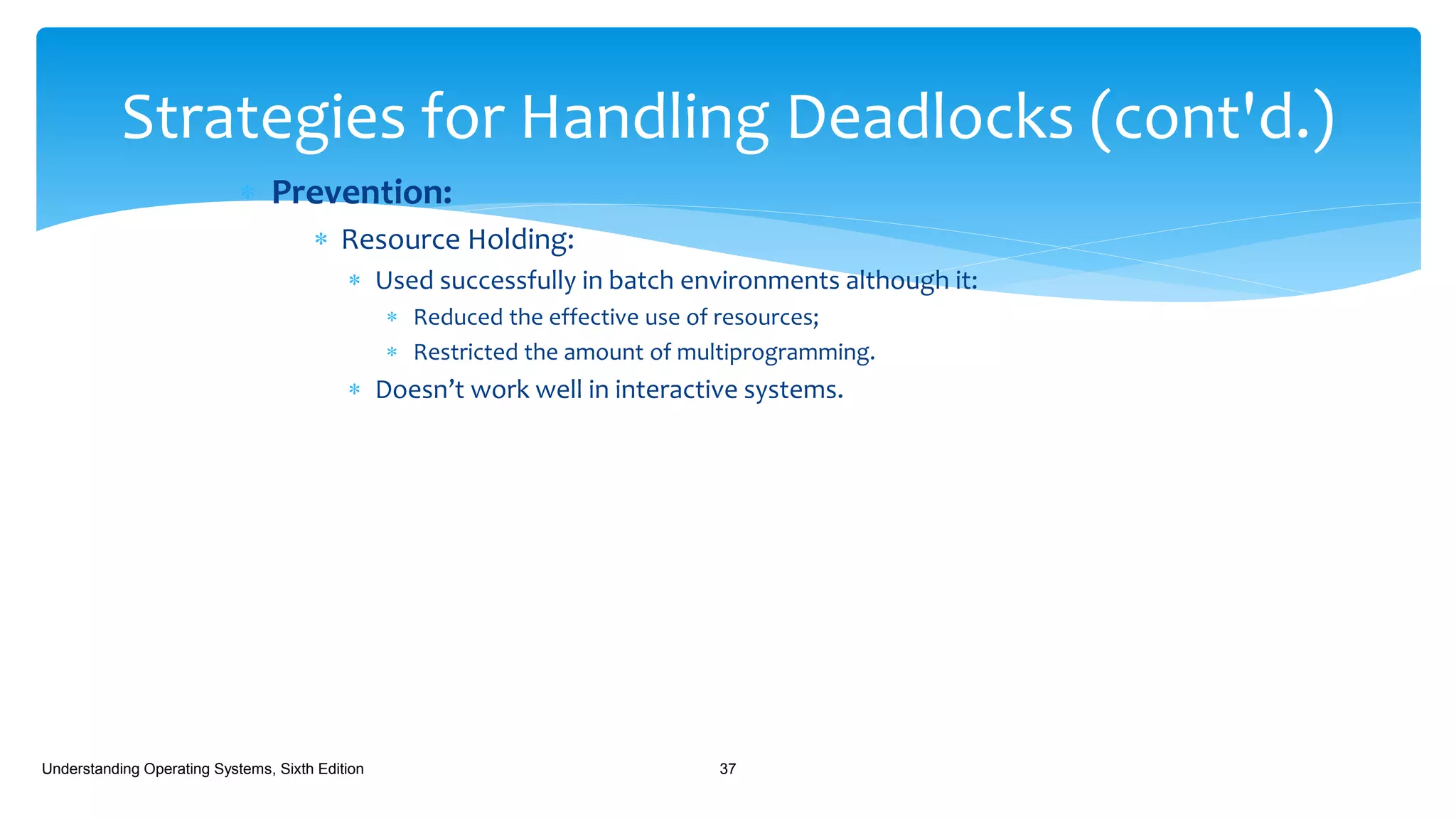  Prevention:
 Resource Holding:
 Used successfully in batch environments although it:
 Reduced the effective use of resources;
 Restricted the amount of multiprogramming.
 Doesn’t work well in interactive systems.
Understanding Operating Systems, Sixth Edition 37
Strategies for Handling Deadlocks (cont'd.)
 
