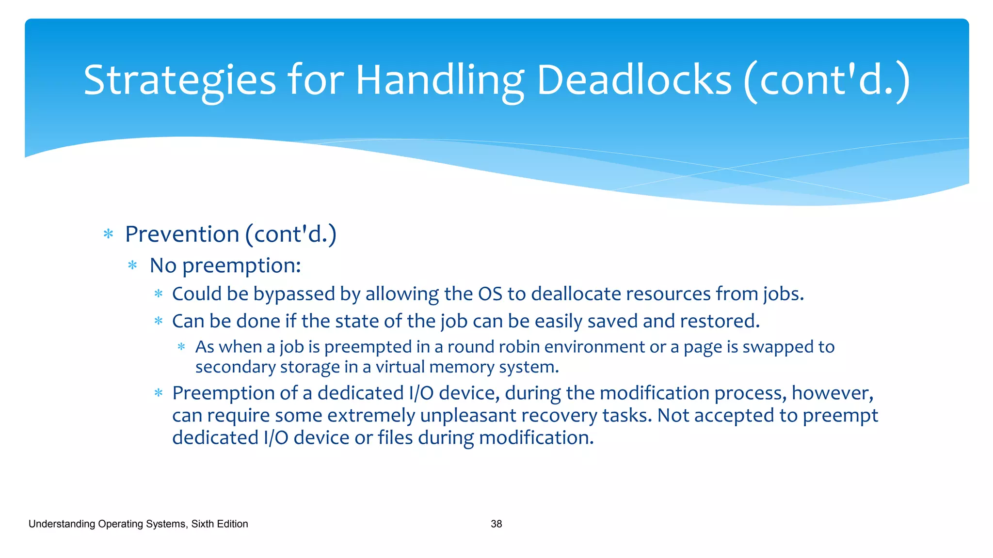  Prevention (cont'd.)
 No preemption:
 Could be bypassed by allowing the OS to deallocate resources from jobs.
 Can be done if the state of the job can be easily saved and restored.
 As when a job is preempted in a round robin environment or a page is swapped to
secondary storage in a virtual memory system.
 Preemption of a dedicated I/O device, during the modification process, however,
can require some extremely unpleasant recovery tasks. Not accepted to preempt
dedicated I/O device or files during modification.
Understanding Operating Systems, Sixth Edition 38
Strategies for Handling Deadlocks (cont'd.)
 