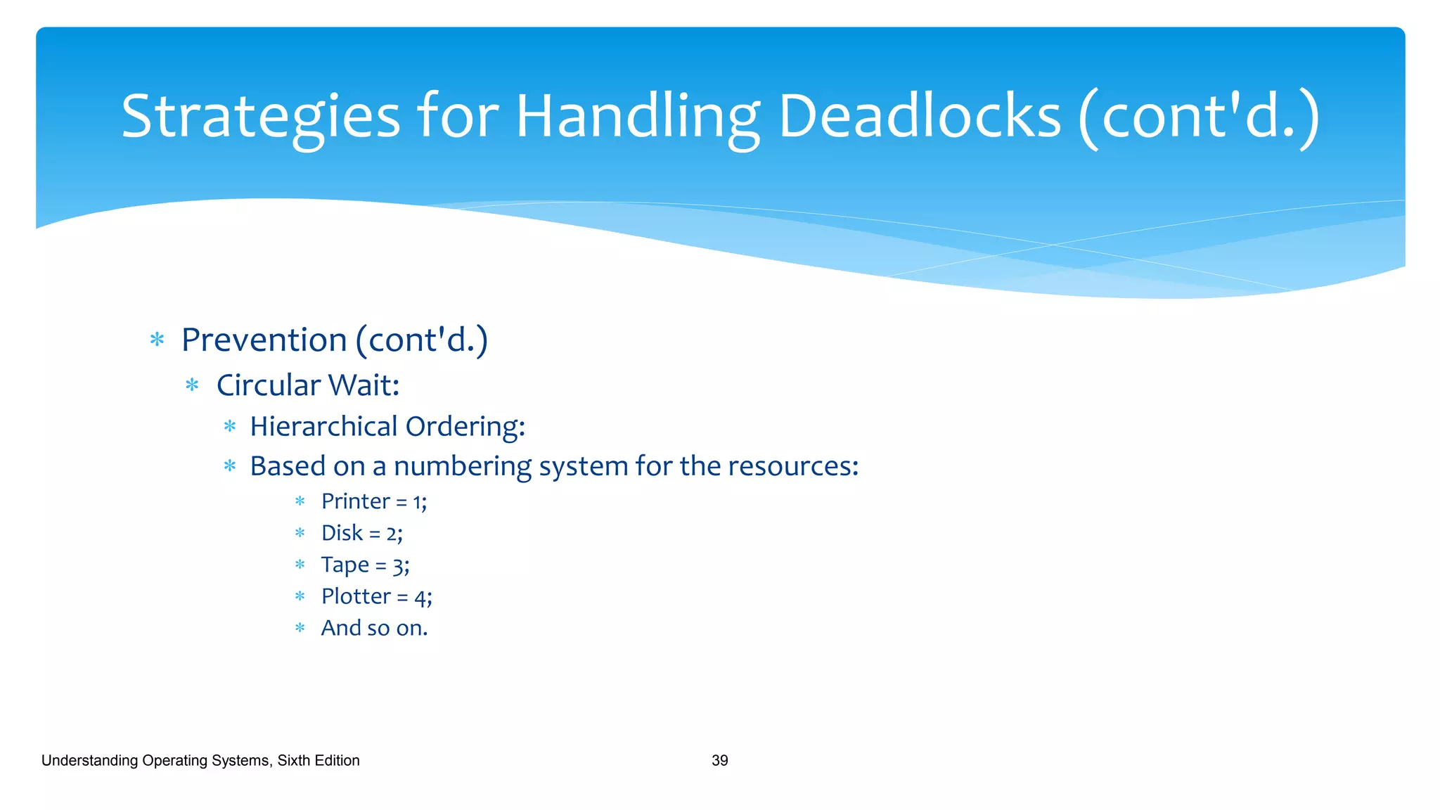  Prevention (cont'd.)
 Circular Wait:
 Hierarchical Ordering:
 Based on a numbering system for the resources:
 Printer = 1;
 Disk = 2;
 Tape = 3;
 Plotter = 4;
 And so on.
Understanding Operating Systems, Sixth Edition 39
Strategies for Handling Deadlocks (cont'd.)
 