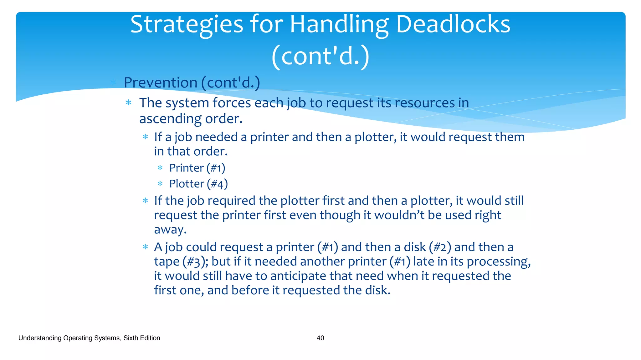  Prevention (cont'd.)
 The system forces each job to request its resources in
ascending order.
 If a job needed a printer and then a plotter, it would request them
in that order.
 Printer (#1)
 Plotter (#4)
 If the job required the plotter first and then a plotter, it would still
request the printer first even though it wouldn’t be used right
away.
 A job could request a printer (#1) and then a disk (#2) and then a
tape (#3); but if it needed another printer (#1) late in its processing,
it would still have to anticipate that need when it requested the
first one, and before it requested the disk.
Understanding Operating Systems, Sixth Edition 40
Strategies for Handling Deadlocks
(cont'd.)
 