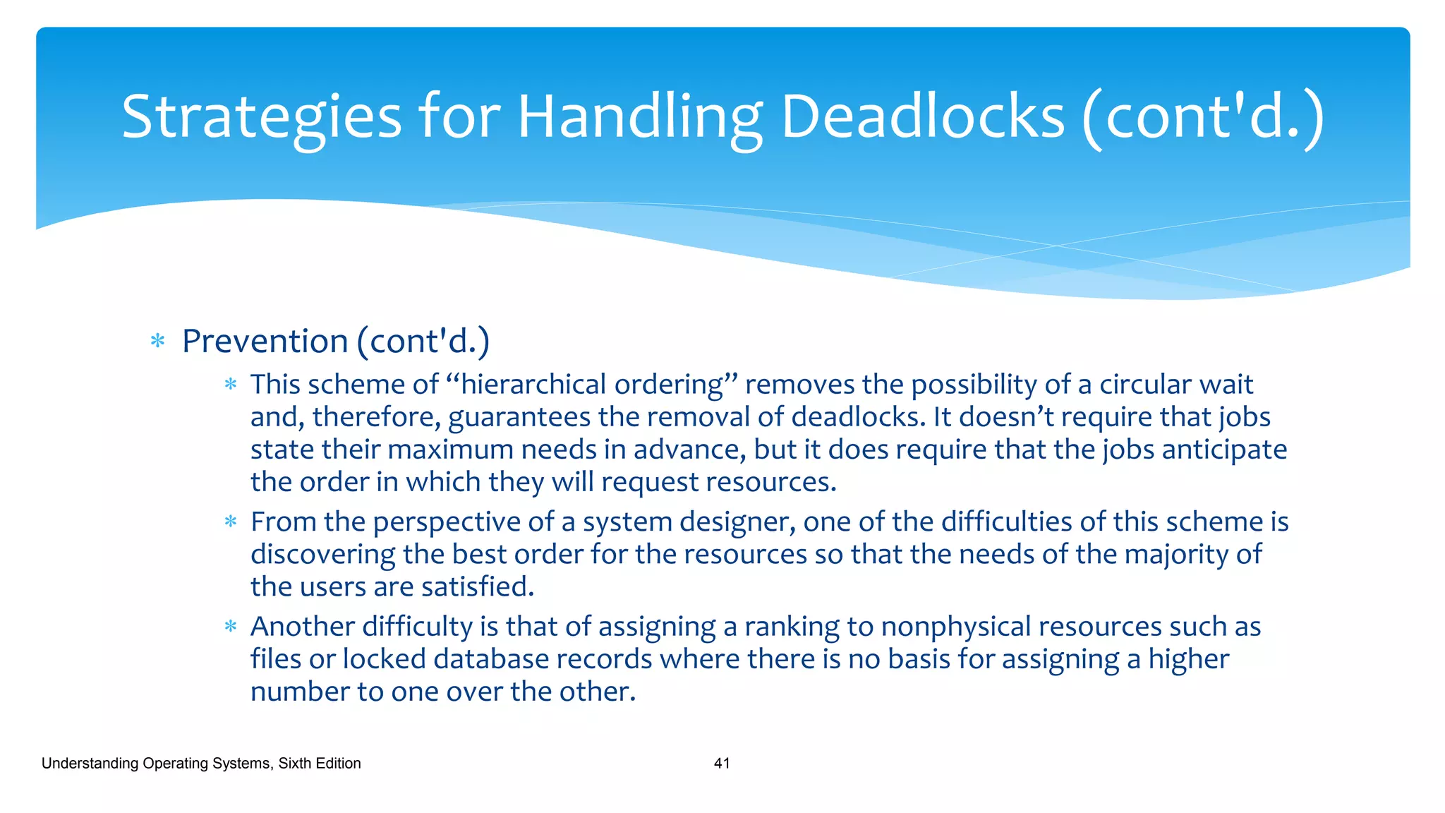  Prevention (cont'd.)
 This scheme of “hierarchical ordering” removes the possibility of a circular wait
and, therefore, guarantees the removal of deadlocks. It doesn’t require that jobs
state their maximum needs in advance, but it does require that the jobs anticipate
the order in which they will request resources.
 From the perspective of a system designer, one of the difficulties of this scheme is
discovering the best order for the resources so that the needs of the majority of
the users are satisfied.
 Another difficulty is that of assigning a ranking to nonphysical resources such as
files or locked database records where there is no basis for assigning a higher
number to one over the other.
Understanding Operating Systems, Sixth Edition 41
Strategies for Handling Deadlocks (cont'd.)
 
