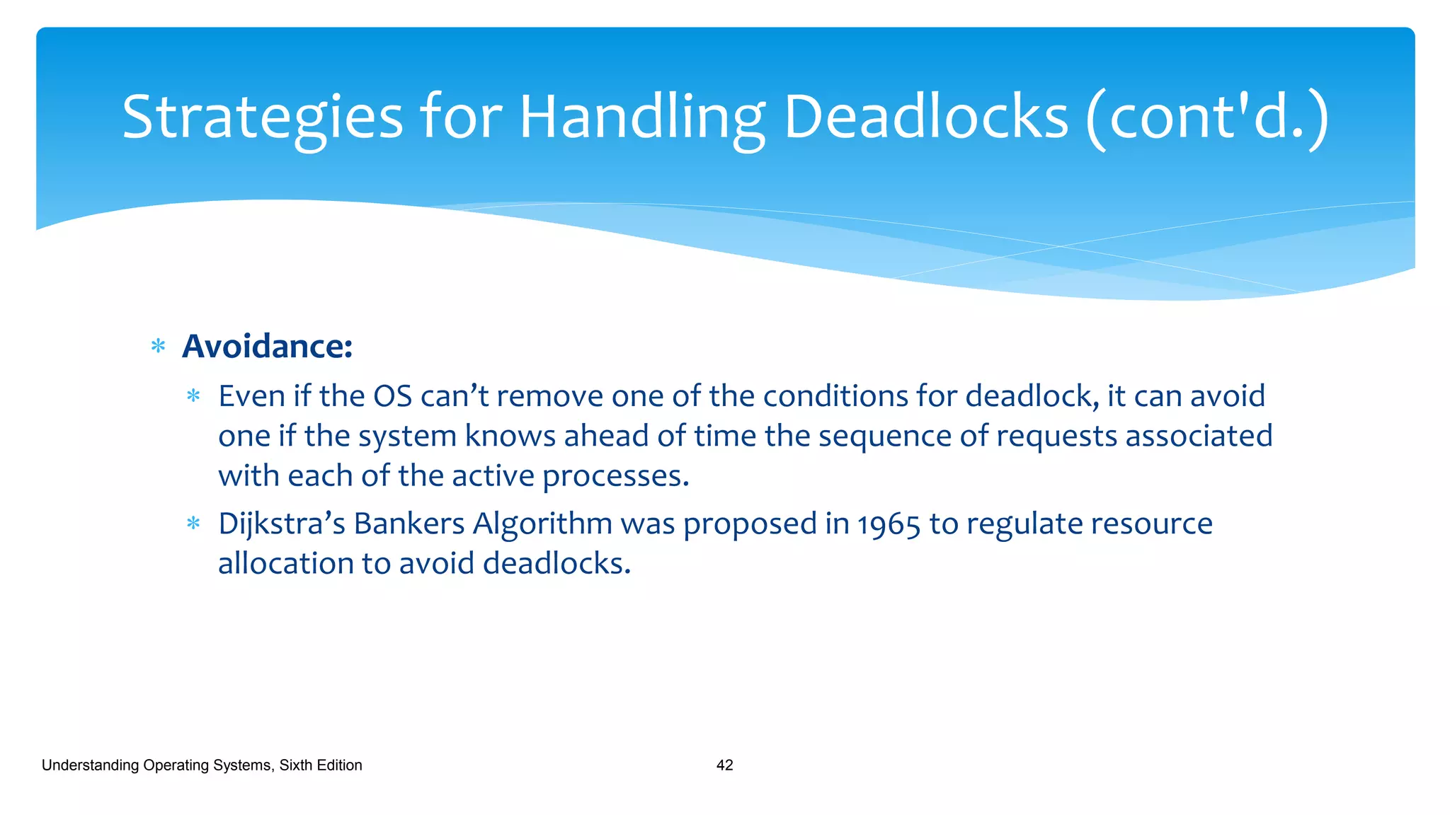  Avoidance:
 Even if the OS can’t remove one of the conditions for deadlock, it can avoid
one if the system knows ahead of time the sequence of requests associated
with each of the active processes.
 Dijkstra’s Bankers Algorithm was proposed in 1965 to regulate resource
allocation to avoid deadlocks.
Understanding Operating Systems, Sixth Edition 42
Strategies for Handling Deadlocks (cont'd.)
 