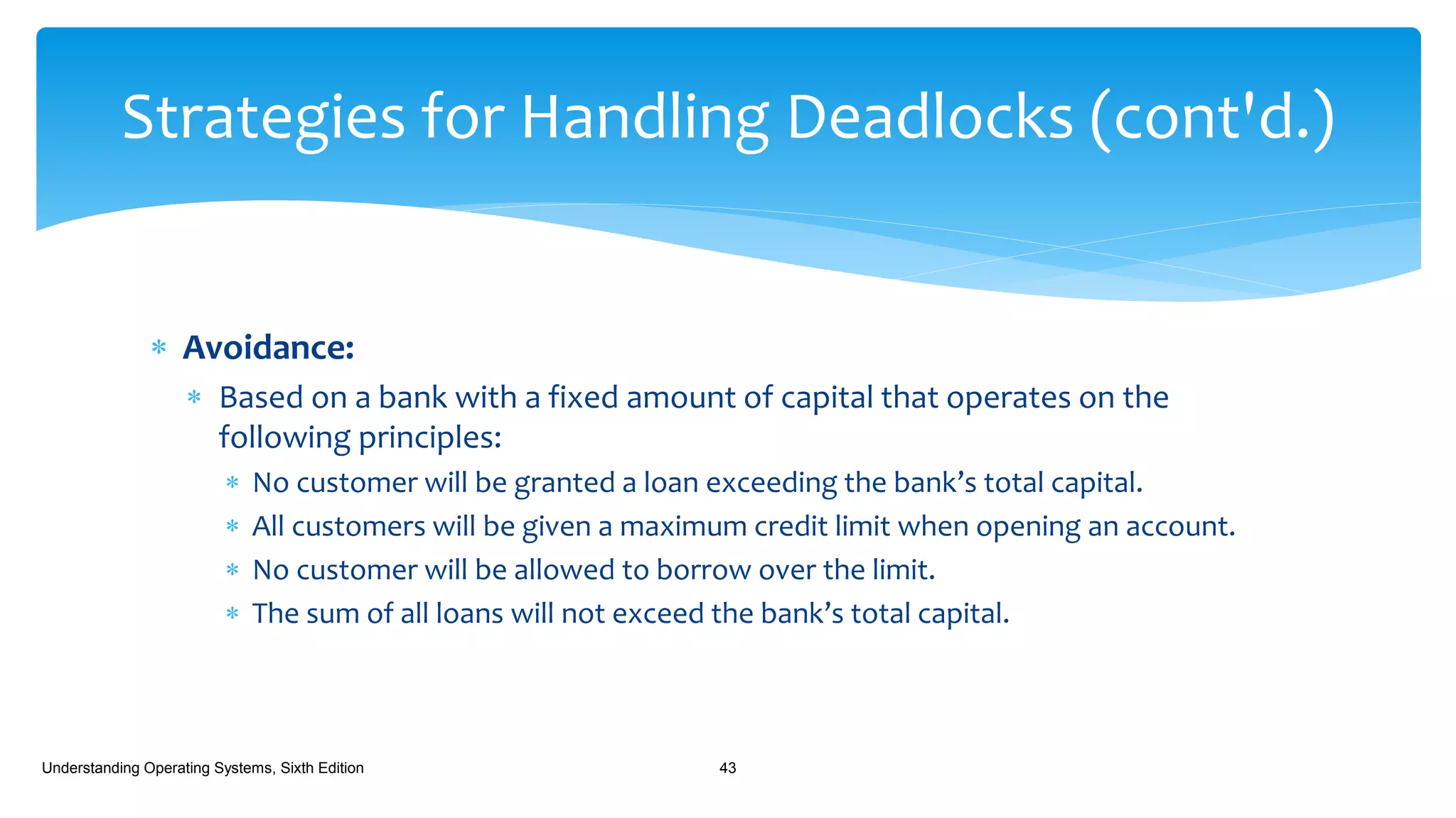  Avoidance:
 Based on a bank with a fixed amount of capital that operates on the
following principles:
 No customer will be granted a loan exceeding the bank’s total capital.
 All customers will be given a maximum credit limit when opening an account.
 No customer will be allowed to borrow over the limit.
 The sum of all loans will not exceed the bank’s total capital.
Understanding Operating Systems, Sixth Edition 43
Strategies for Handling Deadlocks (cont'd.)
 