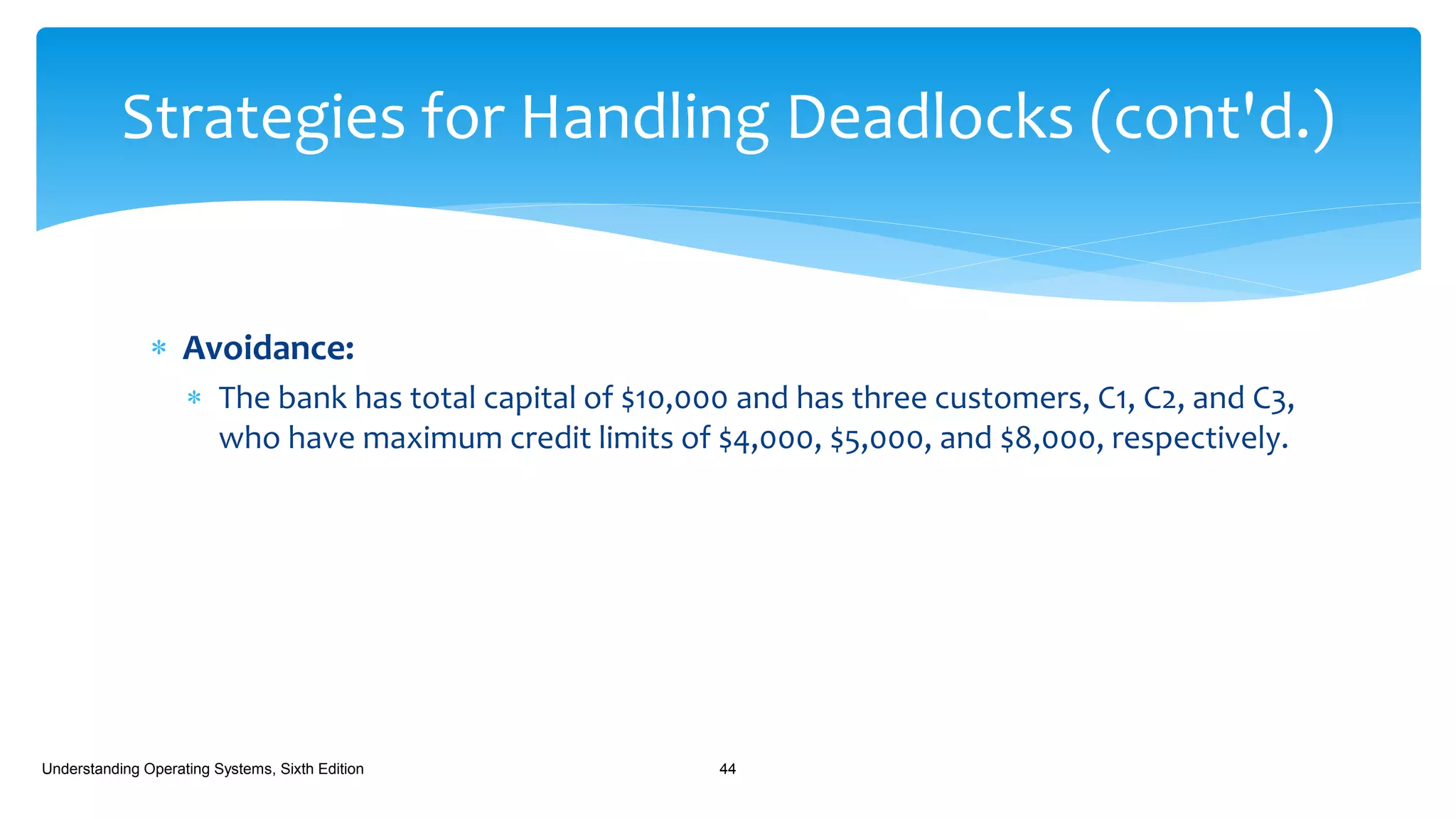  Avoidance:
 The bank has total capital of $10,000 and has three customers, C1, C2, and C3,
who have maximum credit limits of $4,000, $5,000, and $8,000, respectively.
Understanding Operating Systems, Sixth Edition 44
Strategies for Handling Deadlocks (cont'd.)
 