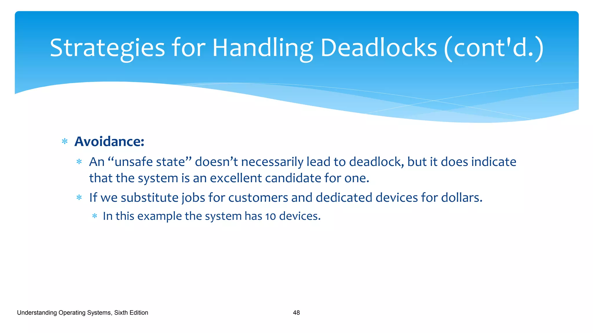  Avoidance:
 An “unsafe state” doesn’t necessarily lead to deadlock, but it does indicate
that the system is an excellent candidate for one.
 If we substitute jobs for customers and dedicated devices for dollars.
 In this example the system has 10 devices.
Understanding Operating Systems, Sixth Edition 48
Strategies for Handling Deadlocks (cont'd.)
 